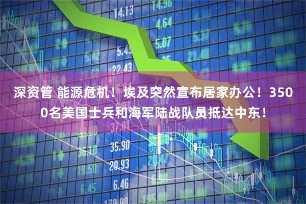 深资管 能源危机！埃及突然宣布居家办公！3500名美国士兵和海军陆战队员抵达中东！