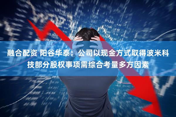 融合配资 阳谷华泰：公司以现金方式取得波米科技部分股权事项需综合考量多方因素