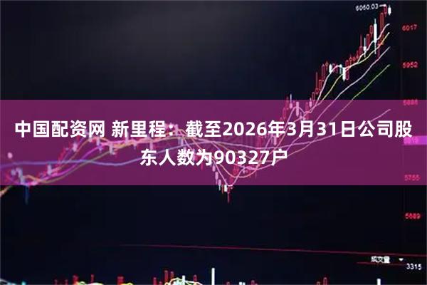 中国配资网 新里程：截至2026年3月31日公司股东人数为90327户
