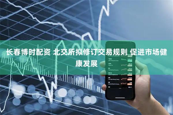 长春博时配资 北交所拟修订交易规则 促进市场健康发展