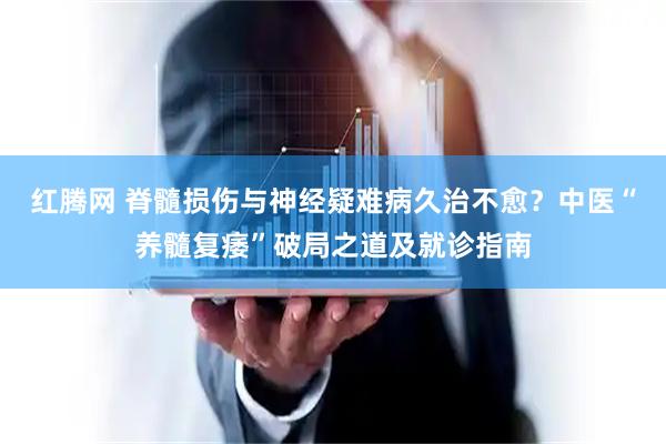 红腾网 脊髓损伤与神经疑难病久治不愈?中医“养髓复痿”破局之道及就诊指南