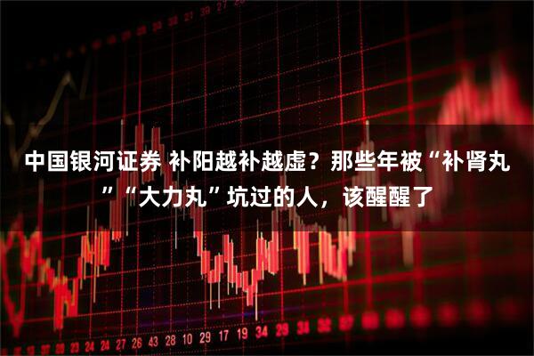 中国银河证券 补阳越补越虚?那些年被“补肾丸”“大力丸”坑过的人,该醒醒了