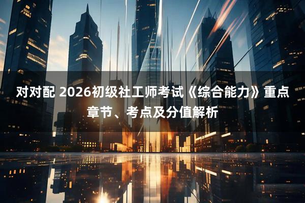 对对配 2026初级社工师考试《综合能力》重点章节、考点及分值解析