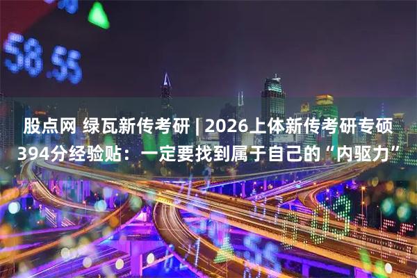 股点网 绿瓦新传考研 | 2026上体新传考研专硕394分经验贴：一定要找到属于自己的“内驱力”