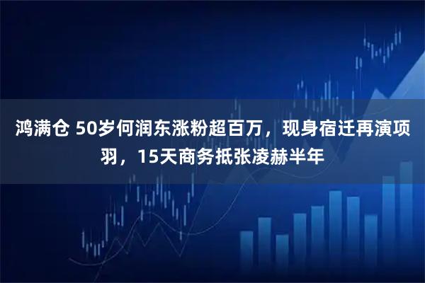 鸿满仓 50岁何润东涨粉超百万，现身宿迁再演项羽，15天商务抵张凌赫半年