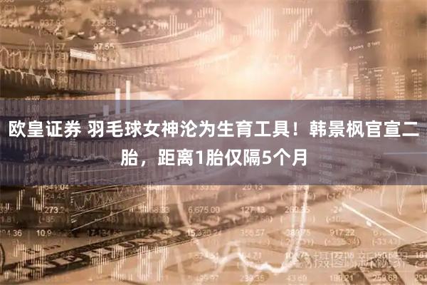 欧皇证券 羽毛球女神沦为生育工具！韩景枫官宣二胎，距离1胎仅隔5个月