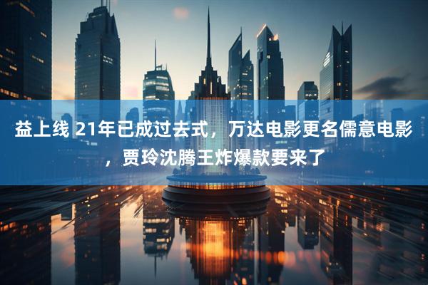 益上线 21年已成过去式，万达电影更名儒意电影，贾玲沈腾王炸爆款要来了