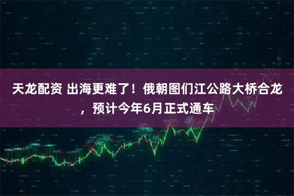天龙配资 出海更难了！俄朝图们江公路大桥合龙，预计今年6月正式通车