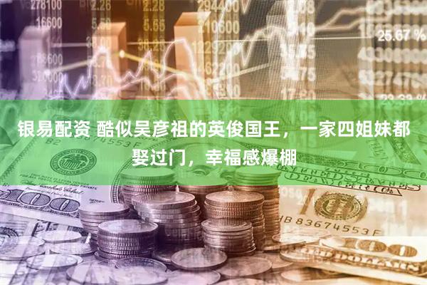 银易配资 酷似吴彦祖的英俊国王，一家四姐妹都娶过门，幸福感爆棚