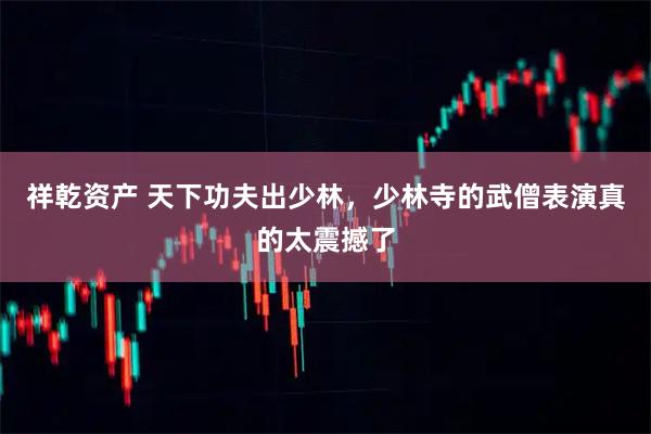 祥乾资产 天下功夫出少林,少林寺的武僧表演真的太震撼了