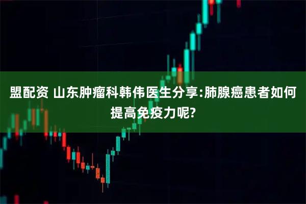 盟配资 山东肿瘤科韩伟医生分享:肺腺癌患者如何提高免疫力呢?