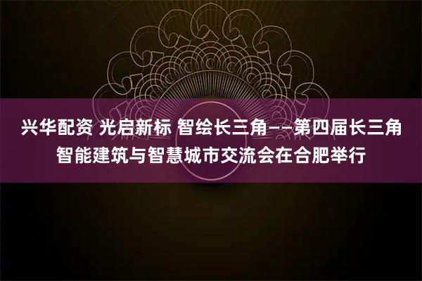 兴华配资 光启新标 智绘长三角——第四届长三角智能建筑与智慧城市交流会在合肥举行