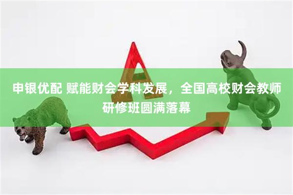 申银优配 赋能财会学科发展，全国高校财会教师研修班圆满落幕