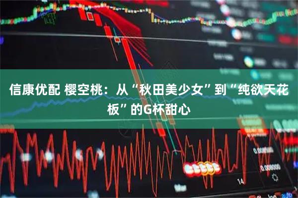信康优配 樱空桃：从“秋田美少女”到“纯欲天花板”的G杯甜心