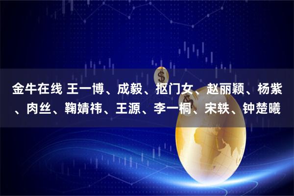 金牛在线 王一博、成毅、抠门女、赵丽颖、杨紫、肉丝、鞠婧祎、王源、李一桐、宋轶、钟楚曦