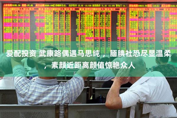 爱配投资 武康路偶遇马思纯 ，腼腆社恐尽显温柔 ，素颜近距离颜值惊艳众人