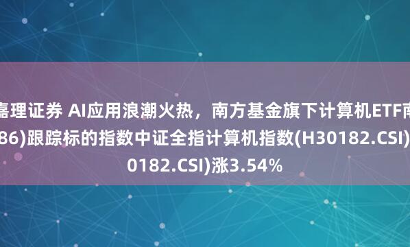 嘉理证券 AI应用浪潮火热，南方基金旗下计算机ETF南方(159586)跟踪标的指数中证全指计算机指数(H30182.CSI)涨3.54%