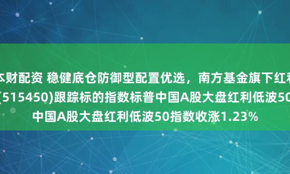 本财配资 稳健底仓防御型配置优选，南方基金旗下红利低波50ETF南方(515450)跟踪标的指数标普中国A股大盘红利低波50指数收涨1.23%