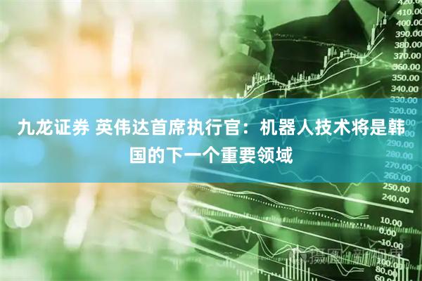 九龙证券 英伟达首席执行官：机器人技术将是韩国的下一个重要领域