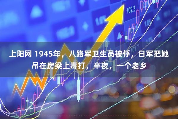 上阳网 1945年，八路军卫生员被俘，日军把她吊在房梁上毒打，半夜，一个老乡