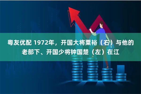 粤友优配 1972年，开国大将粟裕（右）与他的老部下、开国少将钟国楚（左）在江