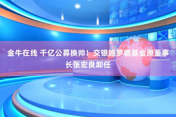 金牛在线 千亿公募换帅！交银施罗德基金原董事长张宏良卸任