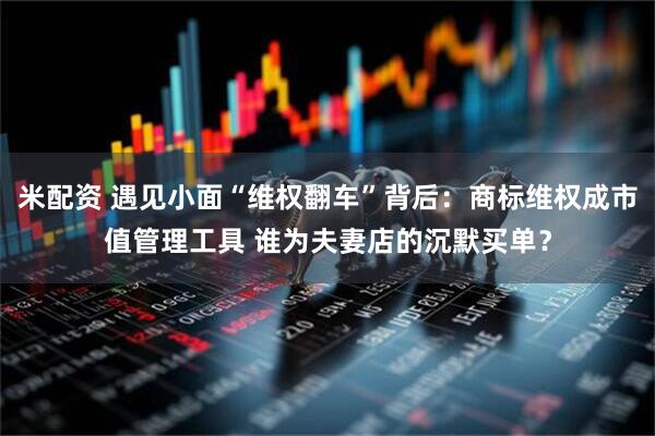 米配资 遇见小面“维权翻车”背后：商标维权成市值管理工具 谁为夫妻店的沉默买单？