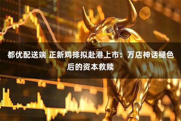 都优配送端 正新鸡排拟赴港上市：万店神话褪色后的资本救赎