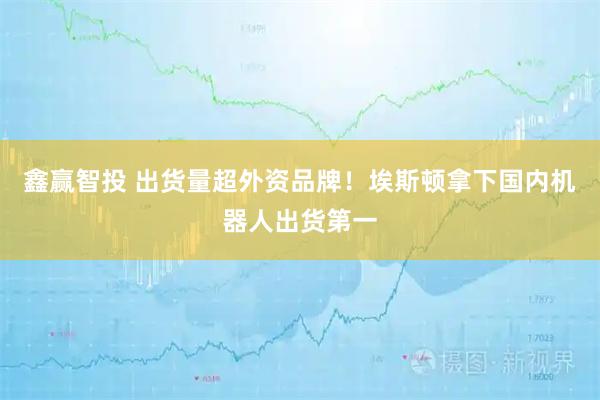 鑫赢智投 出货量超外资品牌！埃斯顿拿下国内机器人出货第一