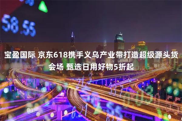 宝盈国际 京东618携手义乌产业带打造超级源头货会场 甄选日用好物5折起