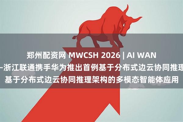 郑州配资网 MWCSH 2026 | AI WAN 最佳实践蔚然成势之九——浙江联通携手华为推出首例基于分布式边云协同推理架构的多模态智能体应用