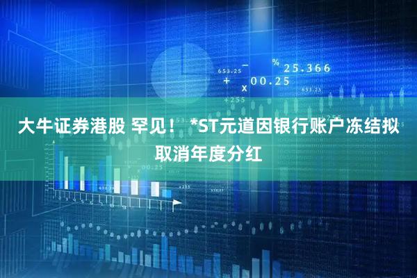 大牛证券港股 罕见! *ST元道因银行账户冻结拟取消年度分红