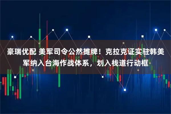 豪瑞优配 美军司令公然摊牌！克拉克证实驻韩美军纳入台海作战体系，划入栈道行动框
