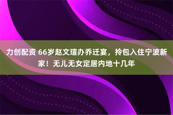力创配资 66岁赵文瑄办乔迁宴，拎包入住宁波新家！无儿无女定居内地十几年