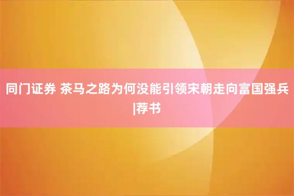 同门证券 茶马之路为何没能引领宋朝走向富国强兵|荐书