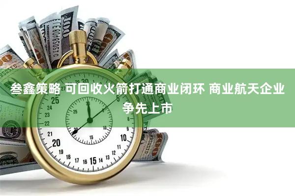 叁鑫策略 可回收火箭打通商业闭环 商业航天企业争先上市
