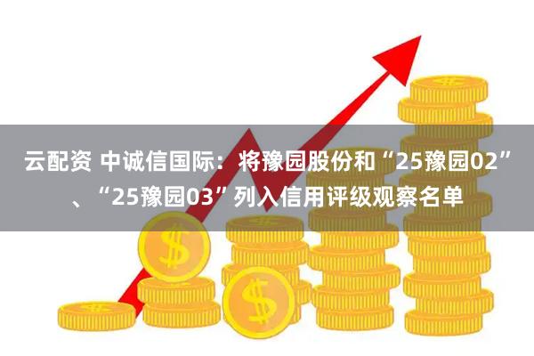 云配资 中诚信国际：将豫园股份和“25豫园02”、“25豫园03”列入信用评级观察名单