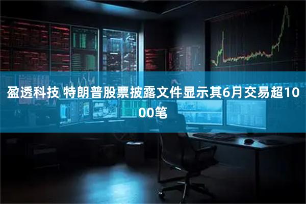 盈透科技 特朗普股票披露文件显示其6月交易超1000笔