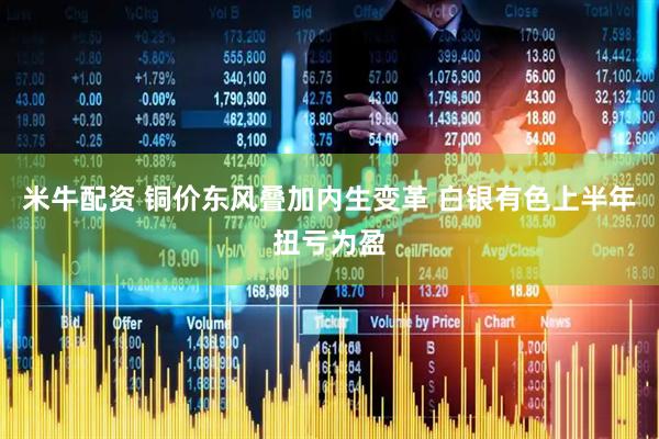 米牛配资 铜价东风叠加内生变革 白银有色上半年扭亏为盈