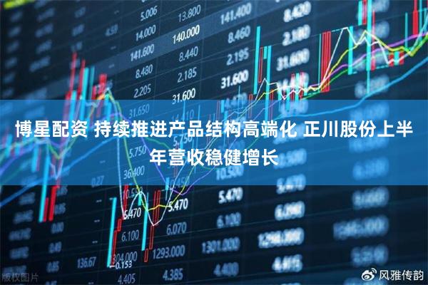 博星配资 持续推进产品结构高端化 正川股份上半年营收稳健增长