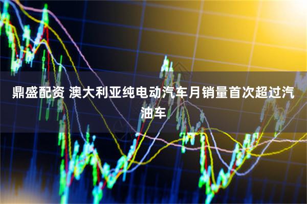 鼎盛配资 澳大利亚纯电动汽车月销量首次超过汽油车